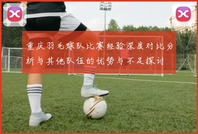 重庆羽毛球队比赛经验深度对比分析与其他队伍的优势与不足探讨
