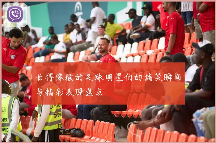 长得像猴的足球明星们的搞笑瞬间与精彩表现盘点