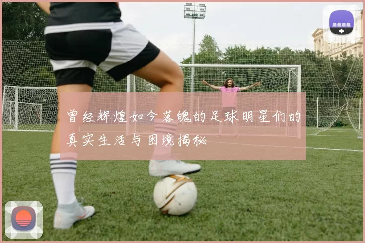 曾经辉煌如今落魄的足球明星们的真实生活与困境揭秘