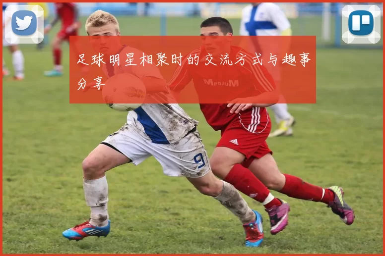 足球明星相聚时的交流方式与趣事分享