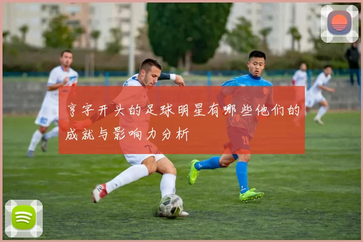 亨字开头的足球明星有哪些他们的成就与影响力分析