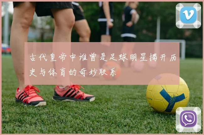 古代皇帝中谁曾是足球明星揭开历史与体育的奇妙联系