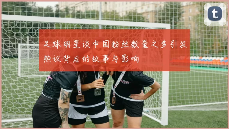 足球明星谈中国粉丝数量之多引发热议背后的故事与影响