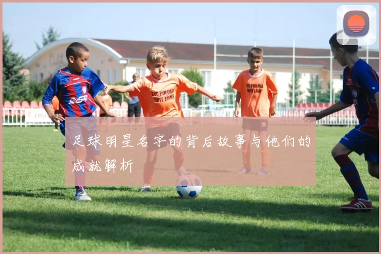 足球明星名字的背后故事与他们的成就解析