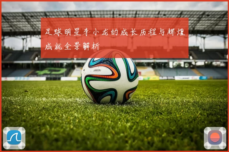 足球明星李小龙的成长历程与辉煌成就全景解析