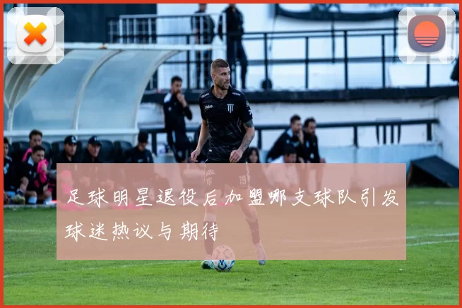 足球明星退役后加盟哪支球队引发球迷热议与期待