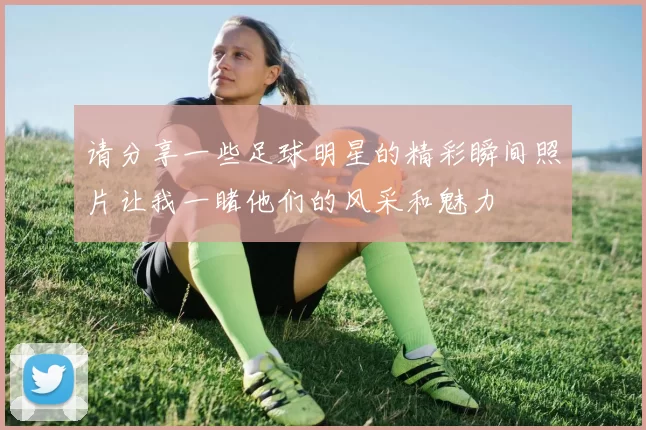 请分享一些足球明星的精彩瞬间照片让我一睹他们的风采和魅力