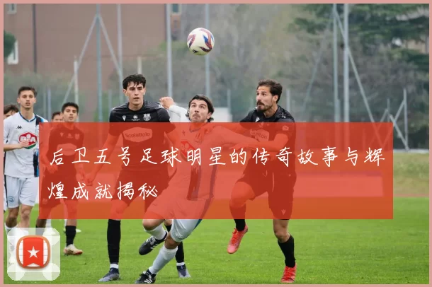 后卫五号足球明星的传奇故事与辉煌成就揭秘
