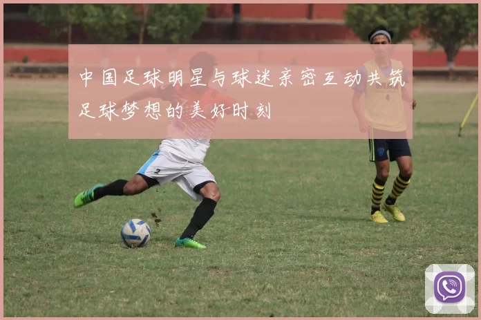 中国足球明星与球迷亲密互动共筑足球梦想的美好时刻