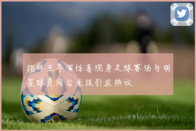 指环王导演惊喜现身足球赛场与明星球员同台竞技引发热议