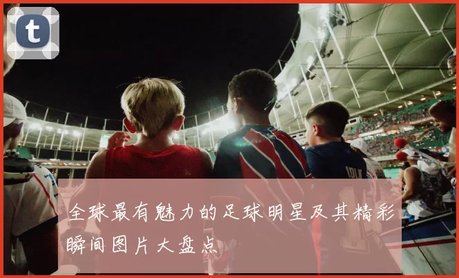 全球最有魅力的足球明星及其精彩瞬间图片大盘点