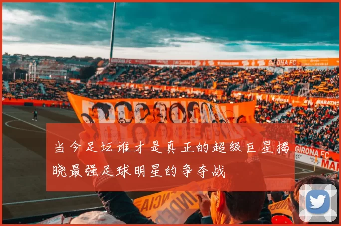 当今足坛谁才是真正的超级巨星揭晓最强足球明星的争夺战