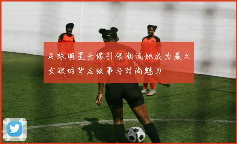 足球明星头像引领潮流她成为最火女孩的背后故事与时尚魅力