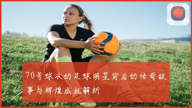 70号球衣的足球明星背后的传奇故事与辉煌成就解析