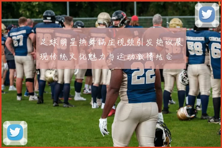 足球明星热舞锅庄视频引发热议展现传统文化魅力与运动激情结合