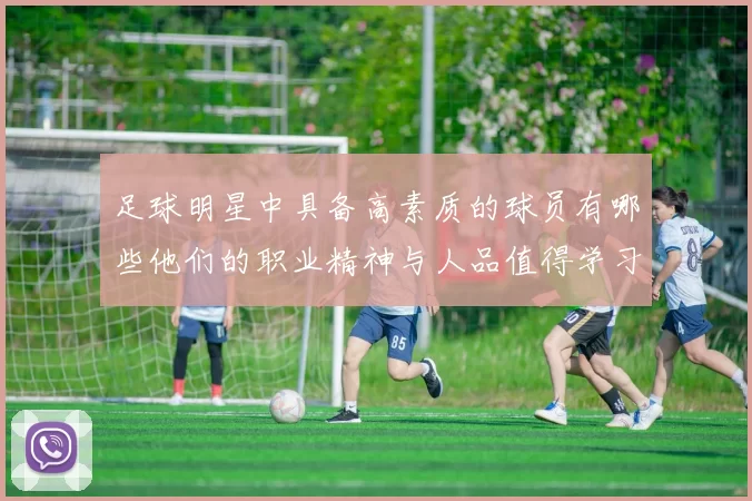 足球明星中具备高素质的球员有哪些他们的职业精神与人品值得学习