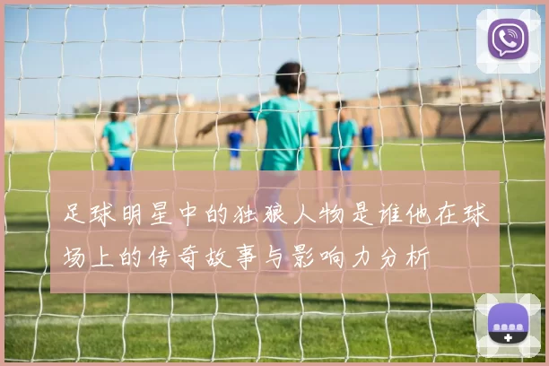 足球明星中的独狼人物是谁他在球场上的传奇故事与影响力分析
