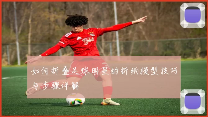 如何折叠足球明星的折纸模型技巧与步骤详解