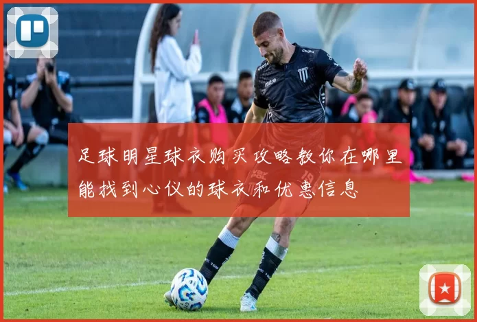 足球明星球衣购买攻略教你在哪里能找到心仪的球衣和优惠信息