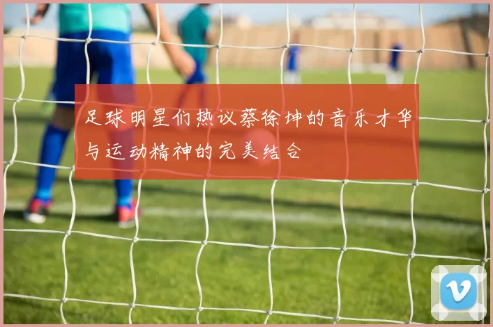 足球明星们热议蔡徐坤的音乐才华与运动精神的完美结合