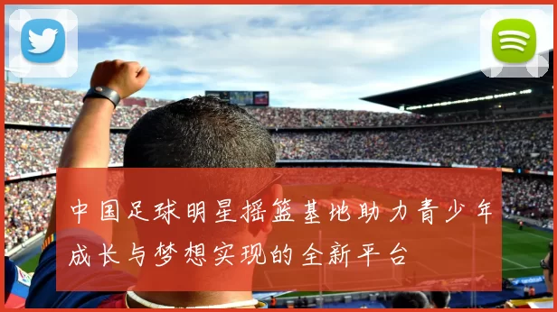 中国足球明星摇篮基地助力青少年成长与梦想实现的全新平台