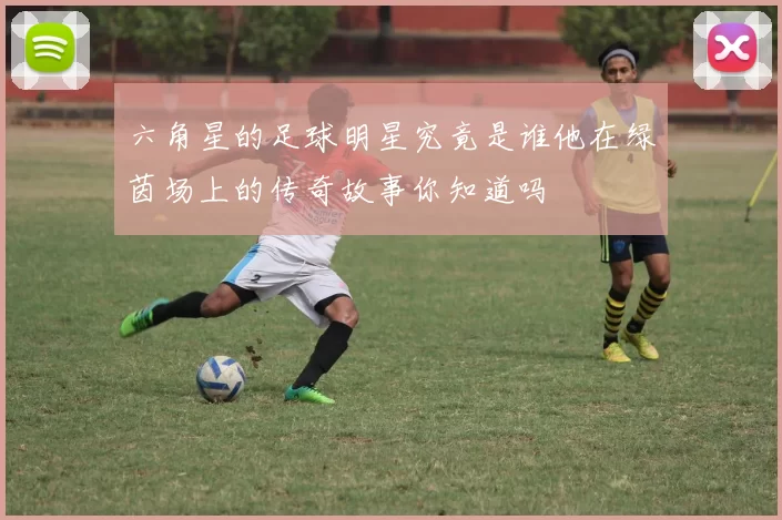 六角星的足球明星究竟是谁他在绿茵场上的传奇故事你知道吗