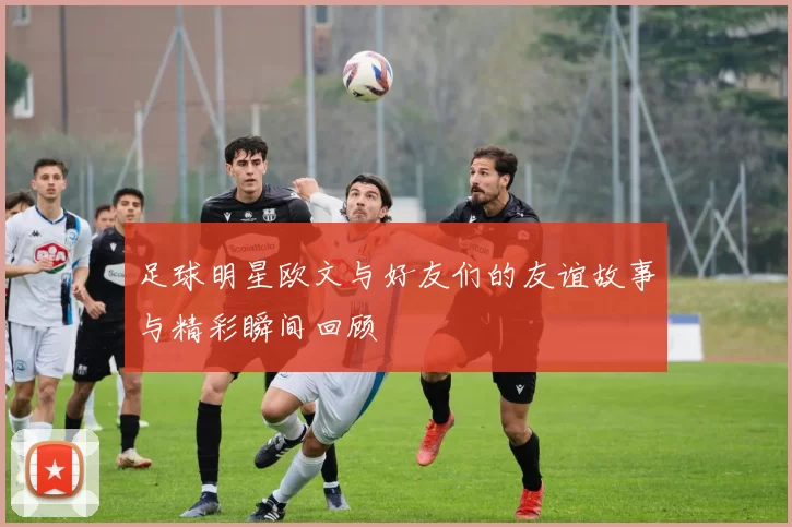 足球明星欧文与好友们的友谊故事与精彩瞬间回顾