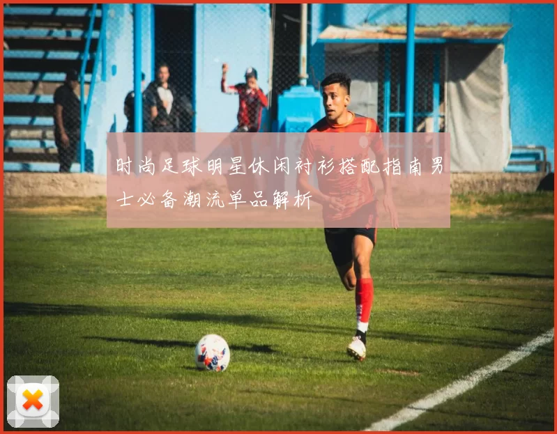 时尚足球明星休闲衬衫搭配指南男士必备潮流单品解析