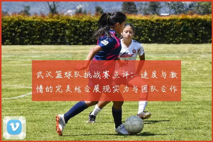 武汉篮球队挑战赛点评：速度与激情的完美结合展现实力与团队合作