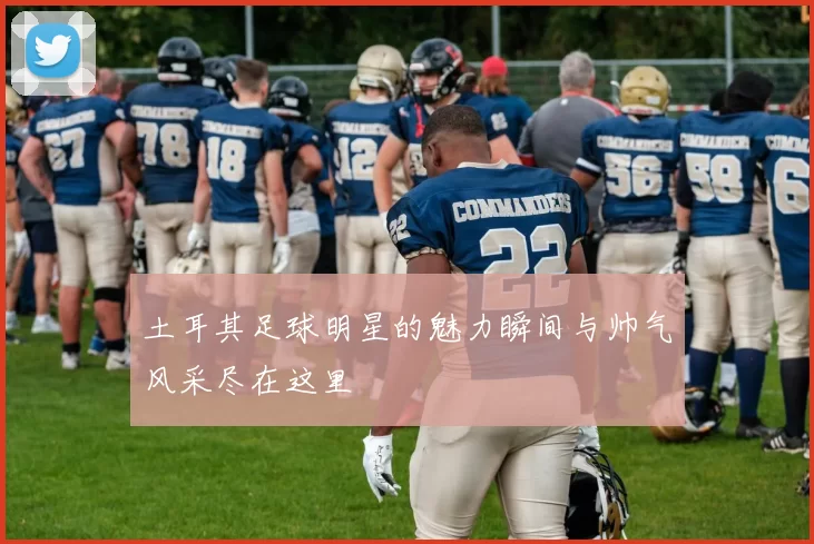 土耳其足球明星的魅力瞬间与帅气风采尽在这里