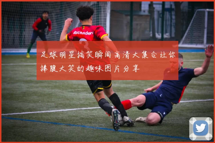 足球明星搞笑瞬间高清大集合让你捧腹大笑的趣味图片分享