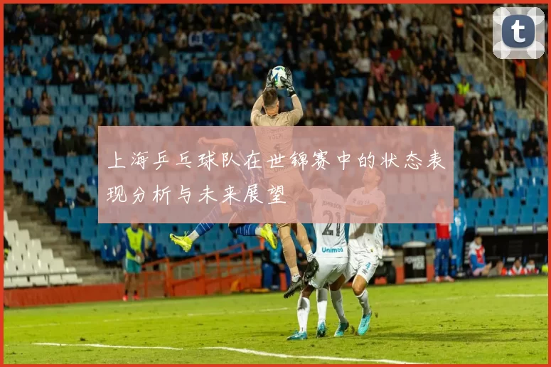 上海乒乓球队在世锦赛中的状态表现分析与未来展望