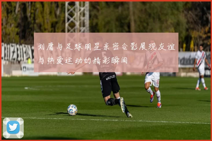 刘庸与足球明星亲密合影展现友谊与热爱运动的精彩瞬间