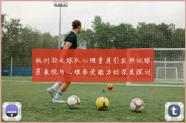 杭州羽毛球队心理素质引发热议球员表现与心理承受能力的深度探讨