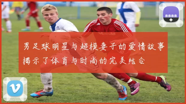 男足球明星与超模妻子的爱情故事揭示了体育与时尚的完美结合