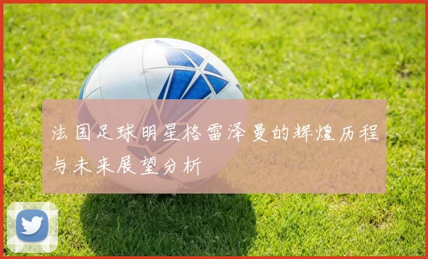法国足球明星格雷泽曼的辉煌历程与未来展望分析