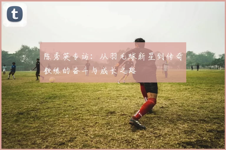 陈秀英专访：从羽毛球新星到传奇教练的奋斗与成长之路