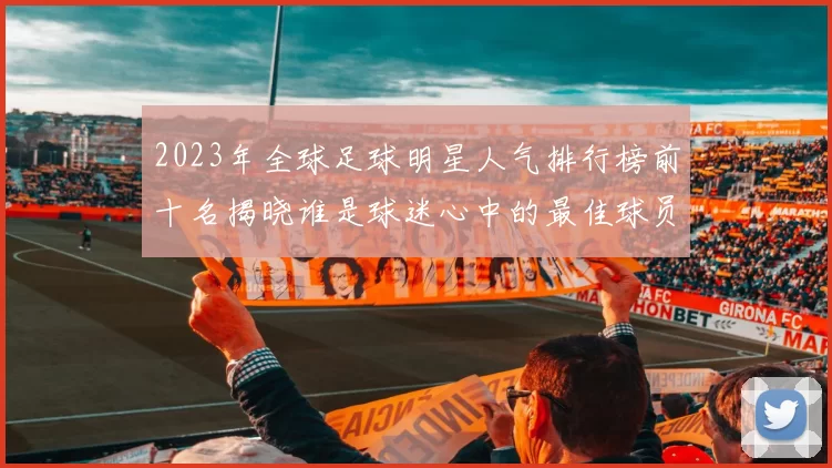 2023年全球足球明星人气排行榜前十名揭晓谁是球迷心中的最佳球员