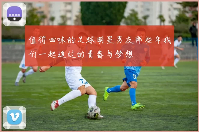 值得回味的足球明星男友那些年我们一起追过的青春与梦想