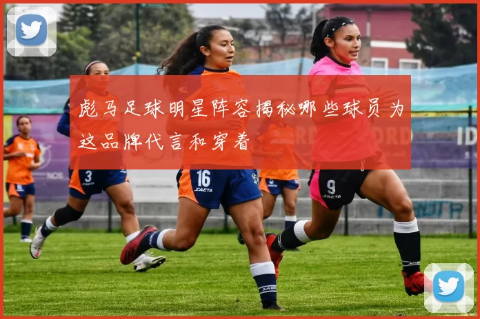 彪马足球明星阵容揭秘哪些球员为这品牌代言和穿着