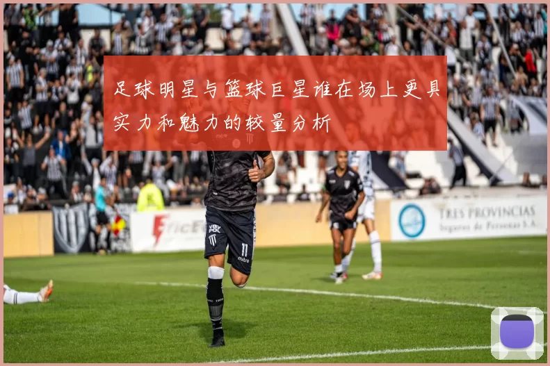 足球明星与篮球巨星谁在场上更具实力和魅力的较量分析