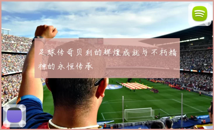 足球传奇贝利的辉煌成就与不朽精神的永恒传承