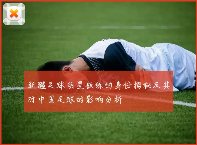新疆足球明星教练的身份揭秘及其对中国足球的影响分析