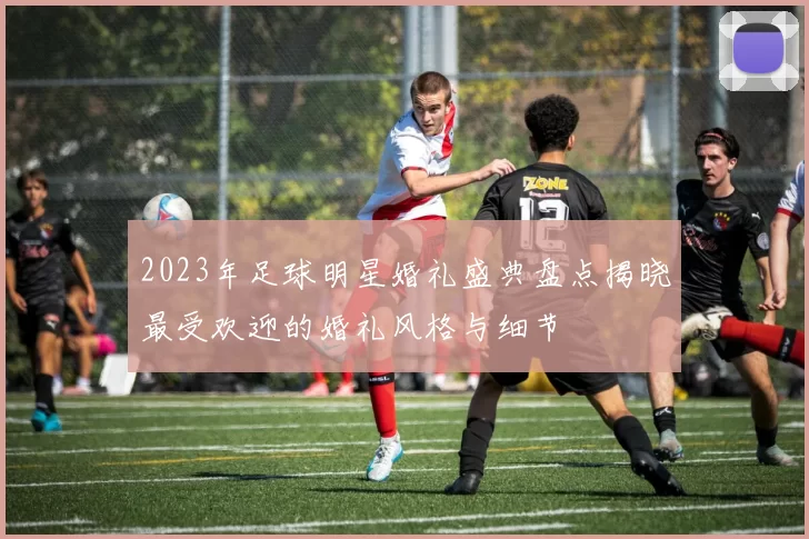 2023年足球明星婚礼盛典盘点揭晓最受欢迎的婚礼风格与细节