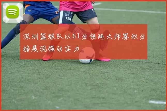 深圳篮球队以61分领跑大师赛积分榜展现强劲实力