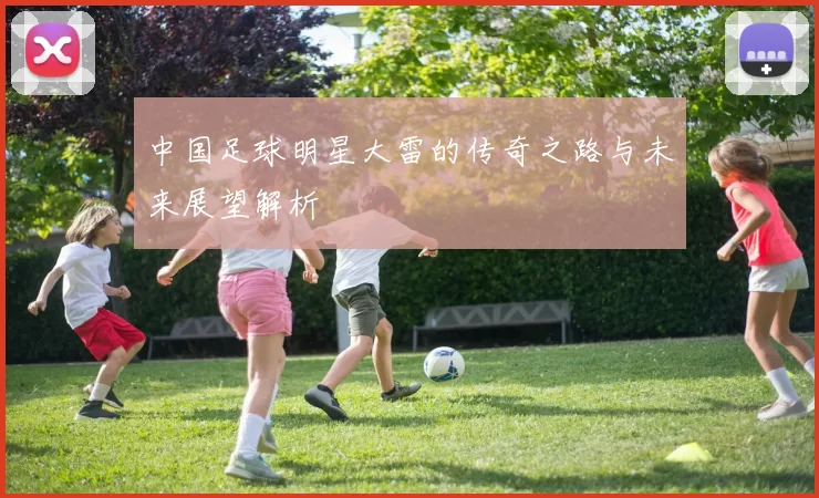 中国足球明星大雷的传奇之路与未来展望解析
