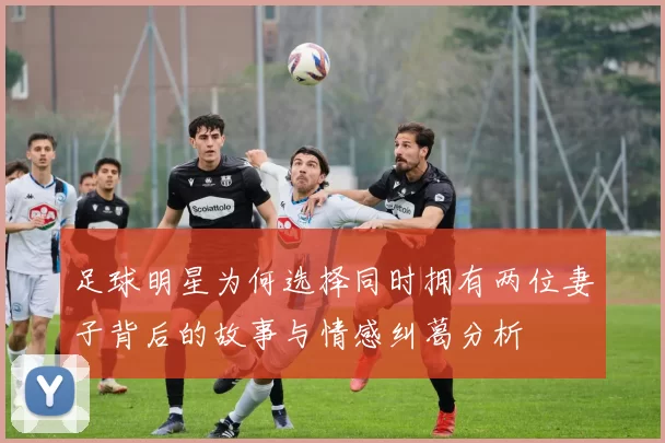 足球明星为何选择同时拥有两位妻子背后的故事与情感纠葛分析