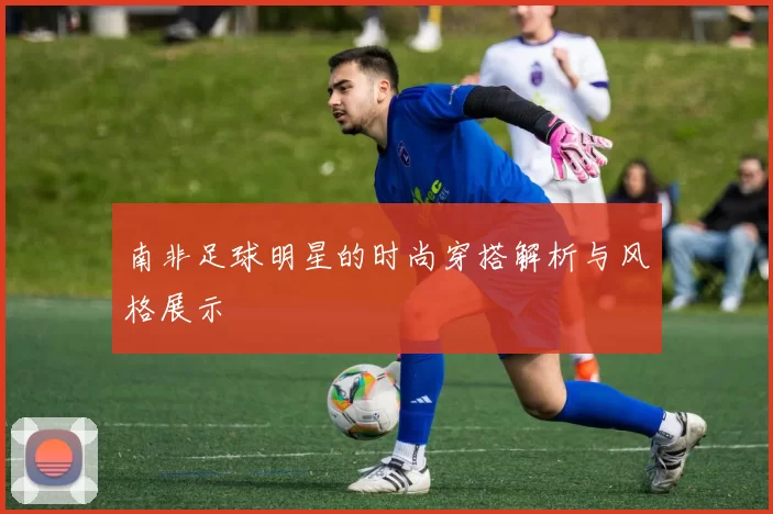 南非足球明星的时尚穿搭解析与风格展示