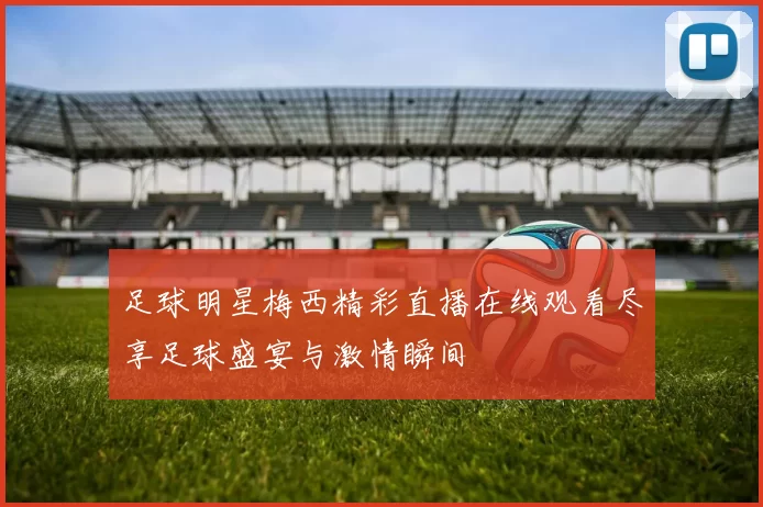 足球明星梅西精彩直播在线观看尽享足球盛宴与激情瞬间