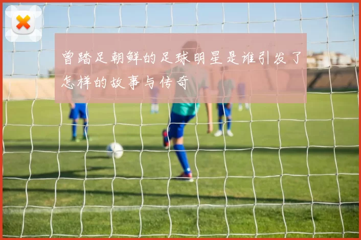 曾踏足朝鲜的足球明星是谁引发了怎样的故事与传奇